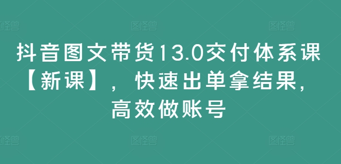 抖音图文带货13.0交付体系课【新课】，快速出单拿结果，高效做账号-南友云赚