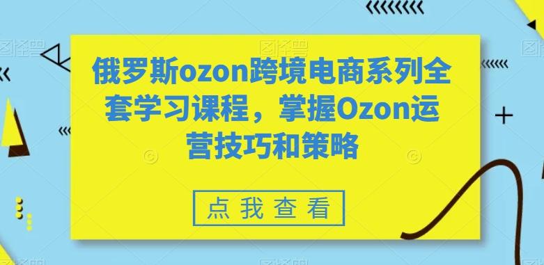 俄罗斯ozon跨境电商系列全套学习课程，掌握Ozon运营技巧和策略-南友云赚