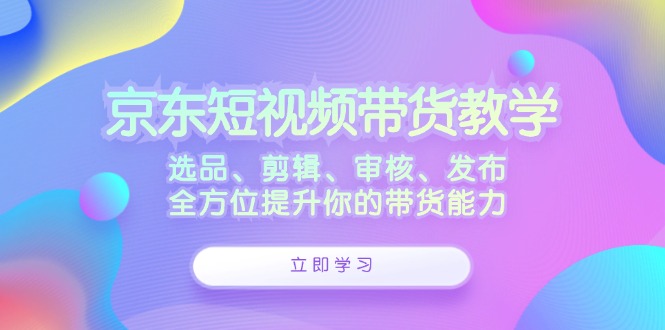 京东短视频带货教学：选品、剪辑、审核、发布，全方位提升你的带货能力-南友云赚