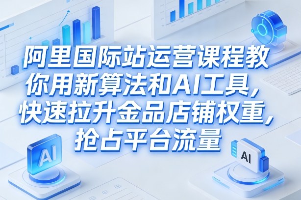 阿里国际站运营课程，教你用新算法和AI工具，快速拉升金品店铺权重，抢占平台流量(更新2026)-南友云赚