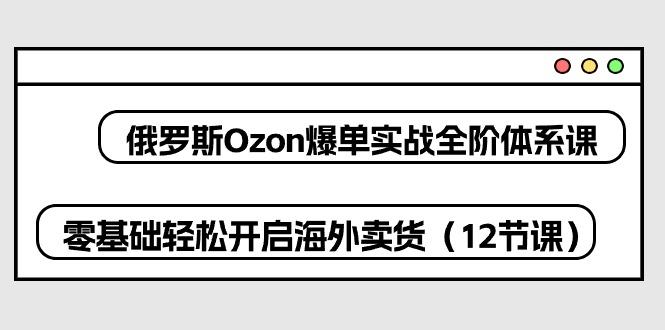 俄罗斯 Ozon-爆单实战全阶体系课，零基础轻松开启海外卖货(12节课-南友云赚