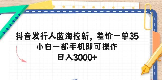 抖音发行人蓝海拉新，差价一单35，小白一部手机即可操作，日入3000+-南友云赚