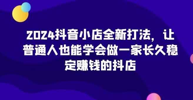 2024抖音小店全新打法，让普通人也能学会做一家长久稳定赚钱的抖店-南友云赚