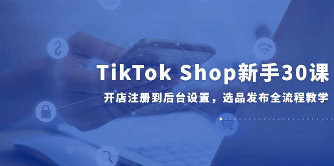 TikTok Shop新手30课，开店注册到后台设置，选品发布全流程教学-南友云赚