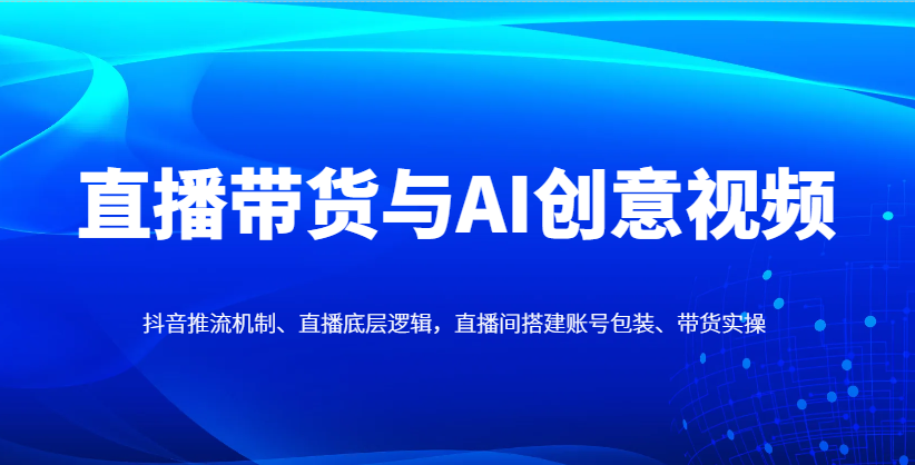 直播带货与AI创意视频，抖音推流机制、直播底层逻辑，直播间搭建账号包装、带货实操-南友云赚
