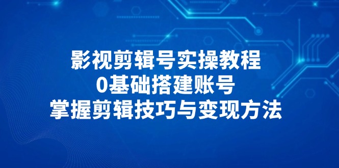 影视剪辑号实操教程，0基础搭建账号，掌握剪辑技巧与变现方法-南友云赚