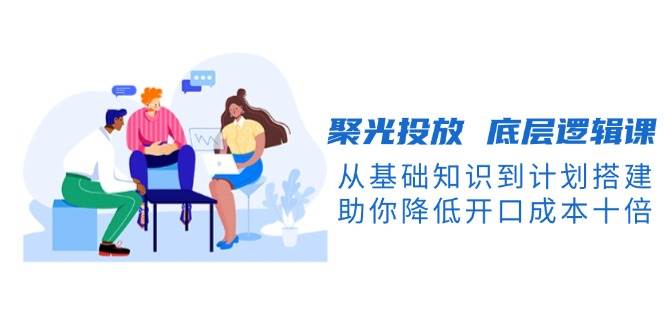 聚光投放底层逻辑课，从基础知识到计划搭建，助你降低开口成本十倍-南友云赚