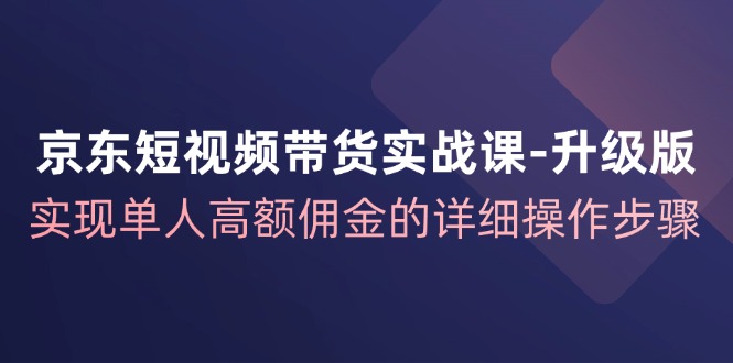 京东短视频带货实战课升级版，实现单人高额佣金的详细操作步骤-南友云赚