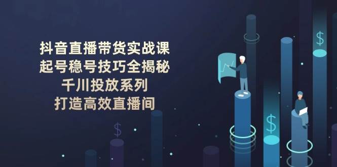 抖音直播带货实战课：起号稳号技巧全揭秘, 千川投放系列, 打造高效直播间-南友云赚