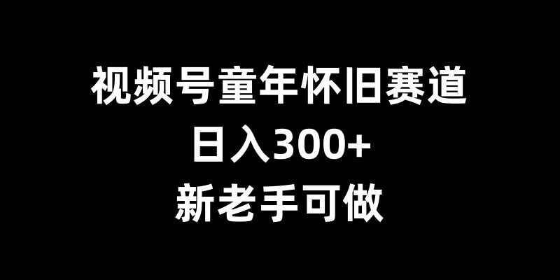 视频号童年怀旧赛道,日入300+,新老手可做【揭秘】-南友云赚