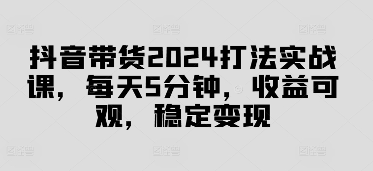 抖音带货2024打法实战课，每天5分钟，收益可观，稳定变现【揭秘】-南友云赚