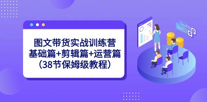 图文带货实战训练营：基础篇+剪辑篇+运营篇（38节保姆级教程）-南友云赚