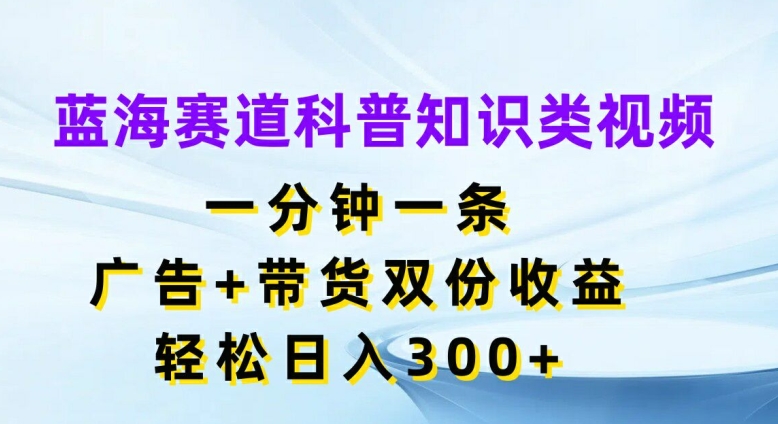 蓝海赛道科普知识类视频，一分钟一条，广告+带货双份收益，轻松日入300+【揭秘】-南友云赚
