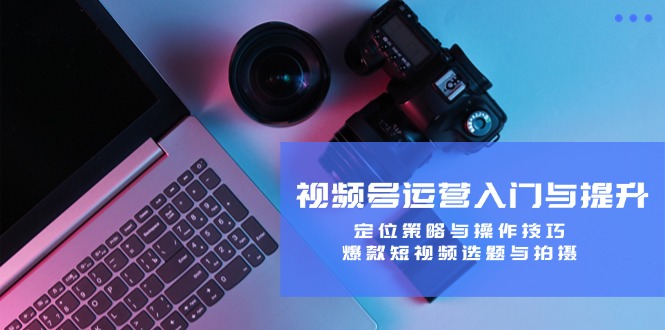 视频号运营入门与提升：定位策略与操作技巧，爆款短视频选题与拍摄-南友云赚