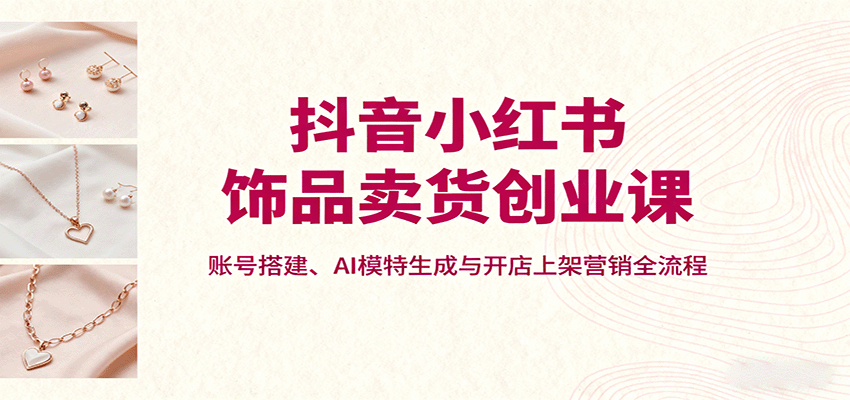 抖音小红书饰品卖货创业课，账号搭建、AI模特生成与开店上架营销全流程-南友云赚