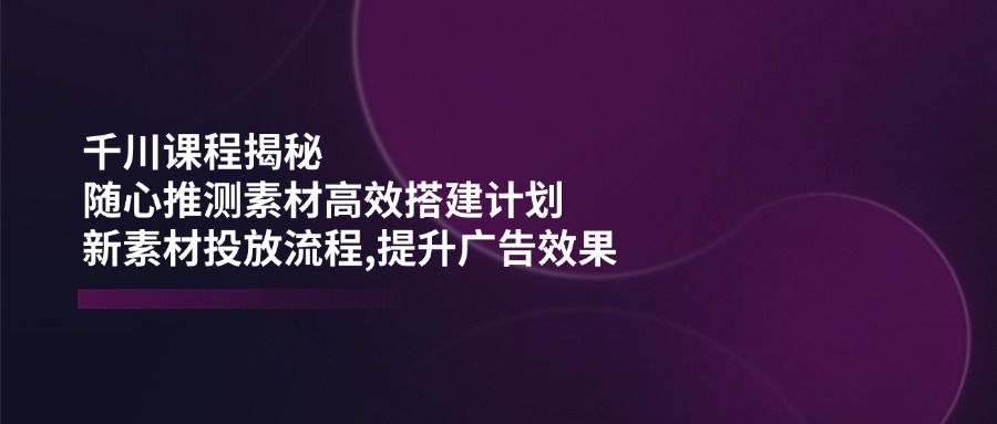 千川课程揭秘：随心推测素材高效搭建计划,新素材投放流程,提升广告效果-南友云赚