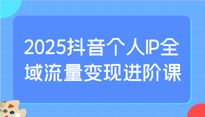 2025抖音个人IP全域流量变现进阶课：选爆品、抖音付费投流、千川投流实操及优化等-南友云赚