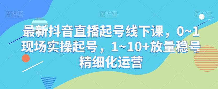 最新抖音直播起号线下课，0~1现场实操起号，1~10+放量稳号精细化运营-南友云赚
