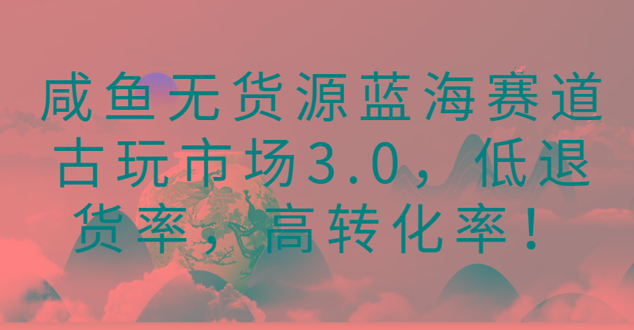 咸鱼无货源蓝海赛道古玩市场3.0，低退货率，高转化率！-南友云赚