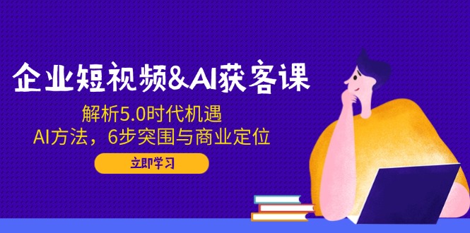企业短视频&AI获客课：解析5.0时代机遇，AI方法，6步突围与商业定位-南友云赚