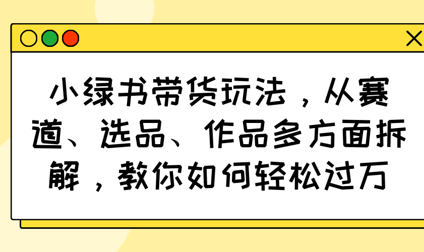 小绿书带货玩法，从赛道、选品、作品多方面拆解，教你如何轻松过万-南友云赚