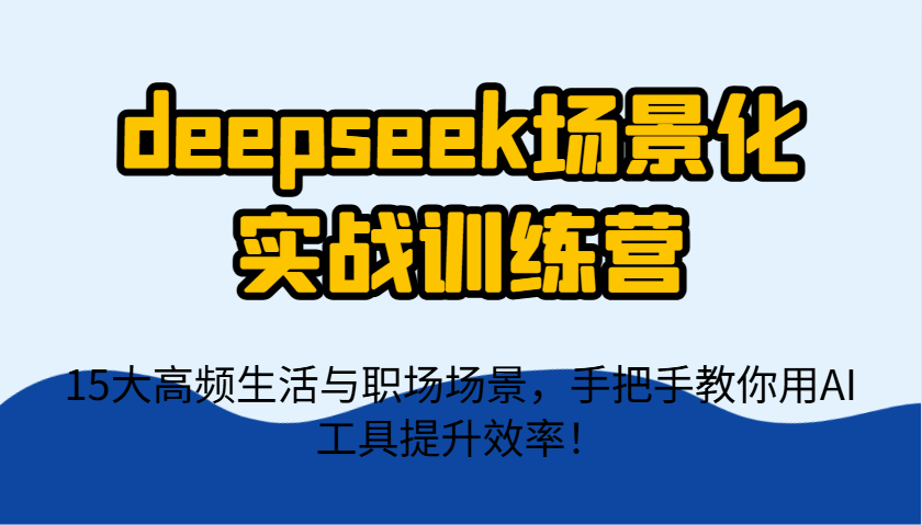 deepseek场景化实战训练营，15大高频生活与职场场景，手把手教你用AI工具提升效率！-南友云赚