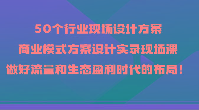 50个行业现场设计方案，商业模式方案设计实录现场课，做好流量和生态盈利时代的布局！-南友云赚