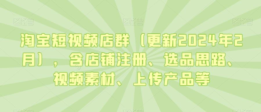 淘宝短视频店群(更新2024年2月)，含店铺注册、选品思路、视频素材、上传产品等-南友云赚