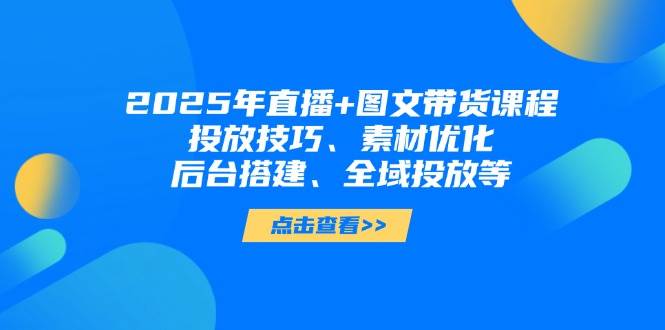 2025年短视频图文带货+直播带货：投放技巧、素材优化、后台搭建、全域投放等-南友云赚