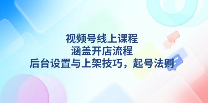 视频号线上课程详解，涵盖开店流程，后台设置与上架技巧，起号法则-南友云赚