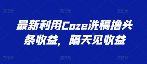 最新利用Coze洗稿撸头条收益，隔天见收益【揭秘】-南友云赚