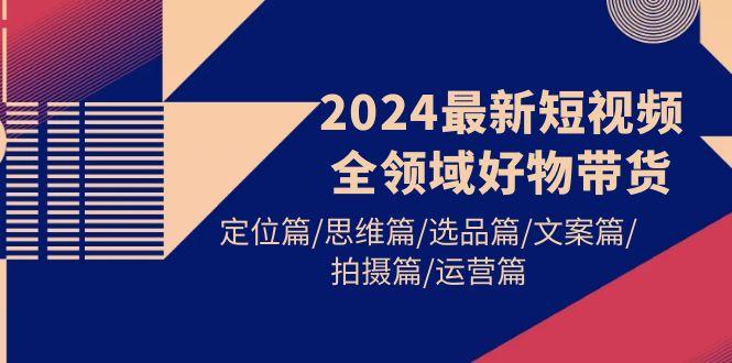 (9818期)2024最新短视频全领域好物带货 定位篇/思维篇/选品篇/文案篇/拍摄篇/运营篇-南友云赚