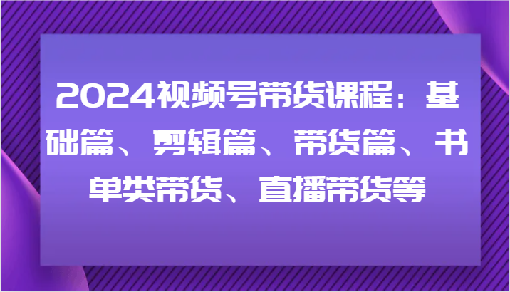 2024视频号带货课程：基础篇、剪辑篇、带货篇、书单类带货、直播带货等-南友云赚