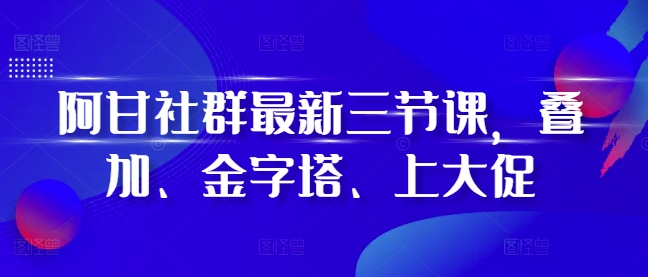 阿甘社群最新三节课，叠加、金字塔、上大促-南友云赚