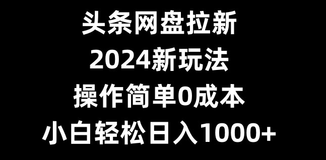 头条网盘拉新，2024新玩法，操作简单0成本，小白轻松日入1000+-南友云赚